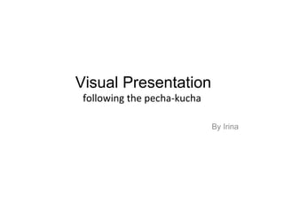 Visual Presentation  following the pecha-kucha  By Irina 