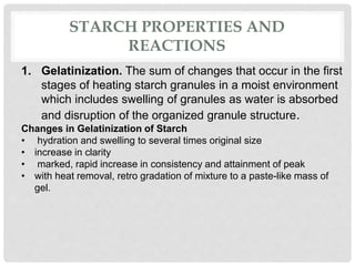 STARCH PROPERTIES AND
REACTIONS
1. Gelatinization. The sum of changes that occur in the first
stages of heating starch granules in a moist environment
which includes swelling of granules as water is absorbed
and disruption of the organized granule structure.
Changes in Gelatinization of Starch
• hydration and swelling to several times original size
• increase in clarity
• marked, rapid increase in consistency and attainment of peak
• with heat removal, retro gradation of mixture to a paste-like mass of
gel.
 