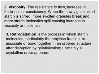 2. Viscosity. The resistance to flow; increase in
thickness or consistency. When the newly gelatinized
starch is stirred, more swollen granules break and
more starch molecules spill causing increase in
viscosity or thickness.
3. Retrogadation is the process in which starch
molecules, particularly the amylose fraction, re-
associate or bond together in an ordered structure
after disruption by gelatinization; ultimately a
crystalline order appears.
 