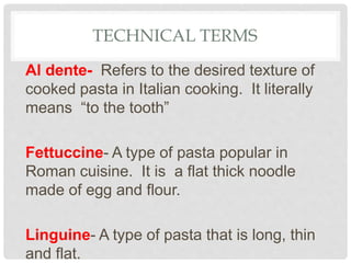 TECHNICAL TERMS
Al dente- Refers to the desired texture of
cooked pasta in Italian cooking. It literally
means “to the tooth”
Fettuccine- A type of pasta popular in
Roman cuisine. It is a flat thick noodle
made of egg and flour.
Linguine- A type of pasta that is long, thin
and flat.
 