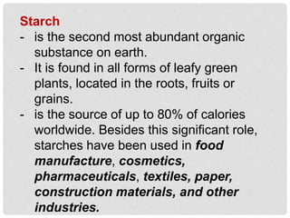 Starch
- is the second most abundant organic
substance on earth.
- It is found in all forms of leafy green
plants, located in the roots, fruits or
grains.
- is the source of up to 80% of calories
worldwide. Besides this significant role,
starches have been used in food
manufacture, cosmetics,
pharmaceuticals, textiles, paper,
construction materials, and other
industries.
 