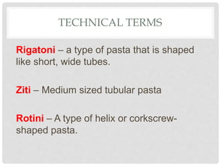 TECHNICAL TERMS
Rigatoni – a type of pasta that is shaped
like short, wide tubes.
Ziti – Medium sized tubular pasta
Rotini – A type of helix or corkscrew-
shaped pasta.
 