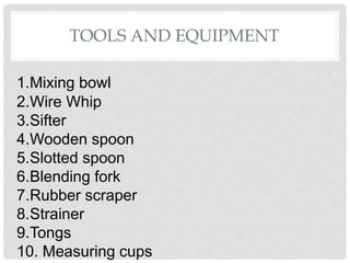 TOOLS AND EQUIPMENT
1.Mixing bowl
2.Wire Whip
3.Sifter
4.Wooden spoon
5.Slotted spoon
6.Blending fork
7.Rubber scraper
8.Strainer
9.Tongs
10. Measuring cups
 