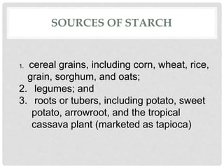 SOURCES OF STARCH
1. cereal grains, including corn, wheat, rice,
grain, sorghum, and oats;
2. legumes; and
3. roots or tubers, including potato, sweet
potato, arrowroot, and the tropical
cassava plant (marketed as tapioca)
 