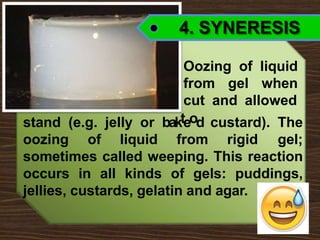 4. SYNERESIS
Oozing of liquid
from gel when
cut and allowed
stand (e.g. jelly or bakteod custard). The
oozing of liquid from rigid gel;
sometimes called weeping. This reaction
occurs in all kinds of gels: puddings,
jellies, custards, gelatin and agar.
 