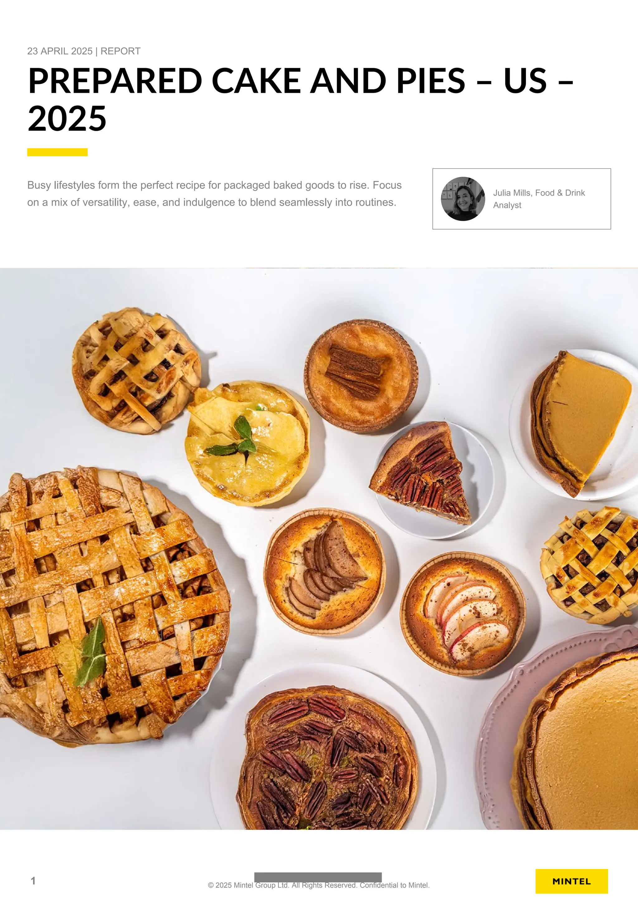 23 APRIL 2025 | REPORT
PREPARED CAKE AND PIES – US –
2025
Busy lifestyles form the perfect recipe for packaged baked goods to rise. Focus
on a mix of versatility, ease, and indulgence to blend seamlessly into routines.
Julia Mills, Food & Drink
Analyst
1 © 2025 Mintel Group Ltd. All Rights Reserved. Confidential to Mintel.
 