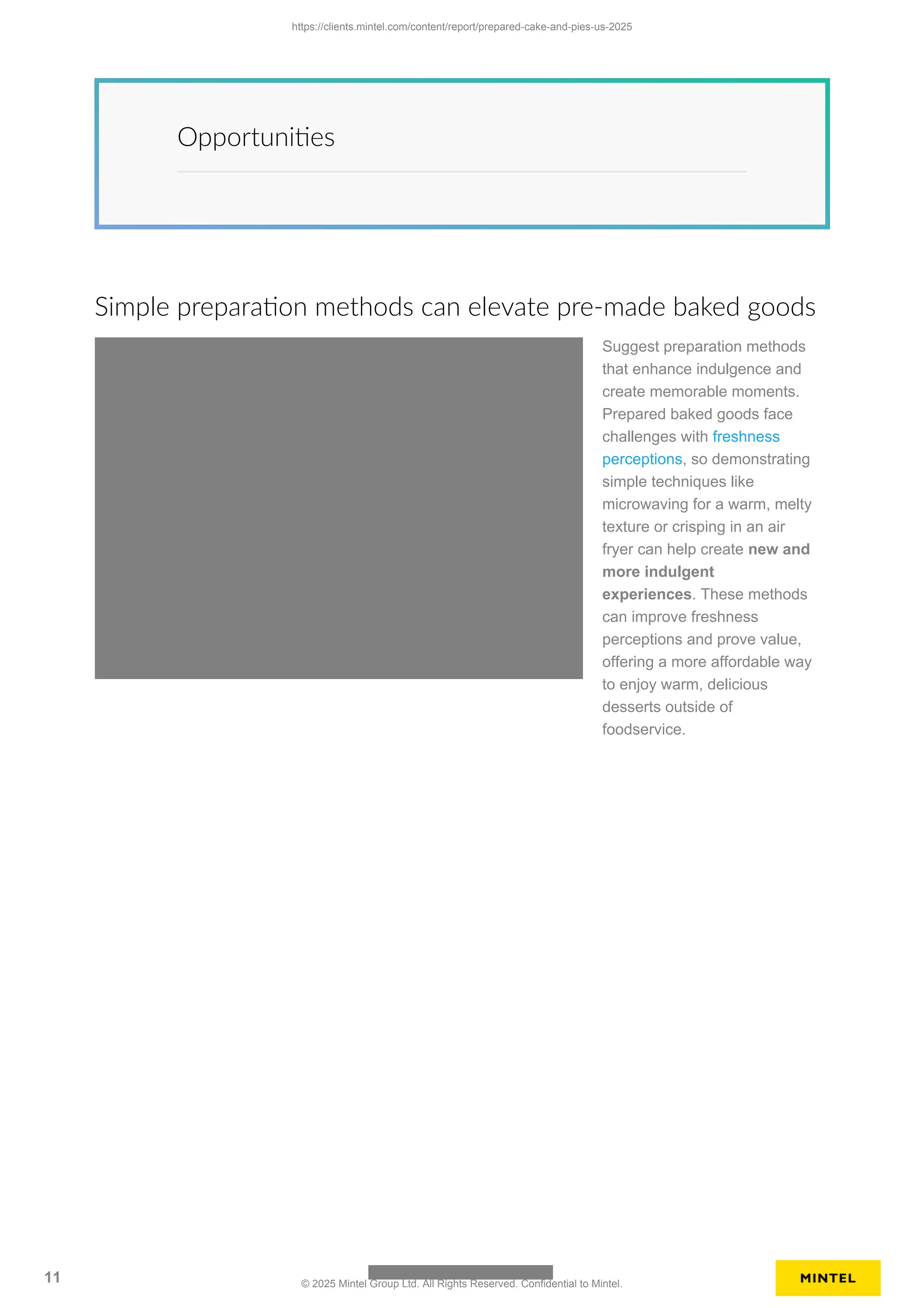 Opportunities
Simple preparation methods can elevate pre-made baked goods
Suggest preparation methods
that enhance indulgence and
create memorable moments.
Prepared baked goods face
challenges with freshness
perceptions, so demonstrating
simple techniques like
microwaving for a warm, melty
texture or crisping in an air
fryer can help create new and
more indulgent
experiences. These methods
can improve freshness
perceptions and prove value,
offering a more affordable way
to enjoy warm, delicious
desserts outside of
foodservice.
https://clients.mintel.com/content/report/prepared-cake-and-pies-us-2025
11 © 2025 Mintel Group Ltd. All Rights Reserved. Confidential to Mintel.
 