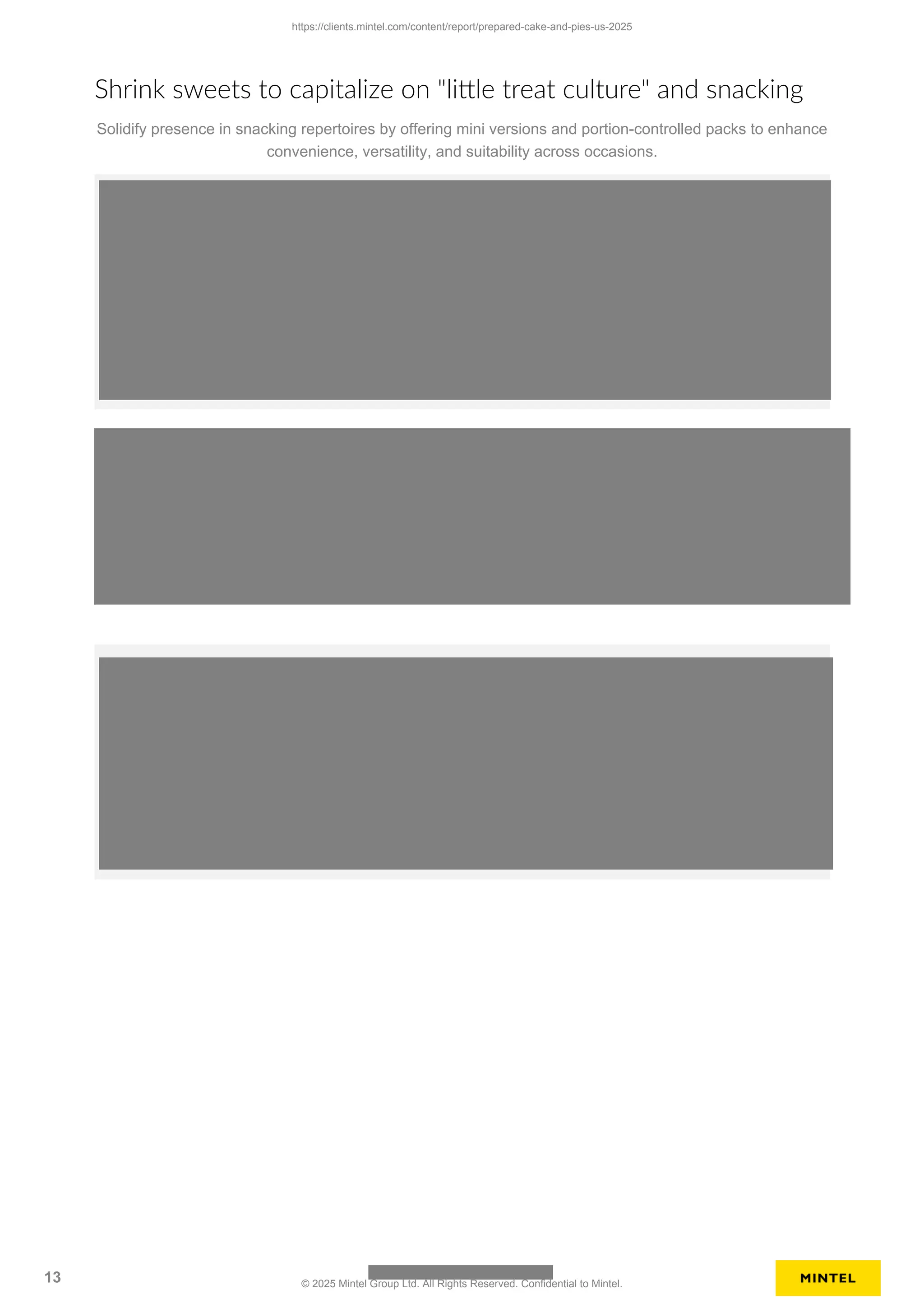 Shrink sweets to capitalize on "little treat culture" and snacking
Solidify presence in snacking repertoires by offering mini versions and portion-controlled packs to enhance
convenience, versatility, and suitability across occasions.
https://clients.mintel.com/content/report/prepared-cake-and-pies-us-2025
13 © 2025 Mintel Group Ltd. All Rights Reserved. Confidential to Mintel.
 