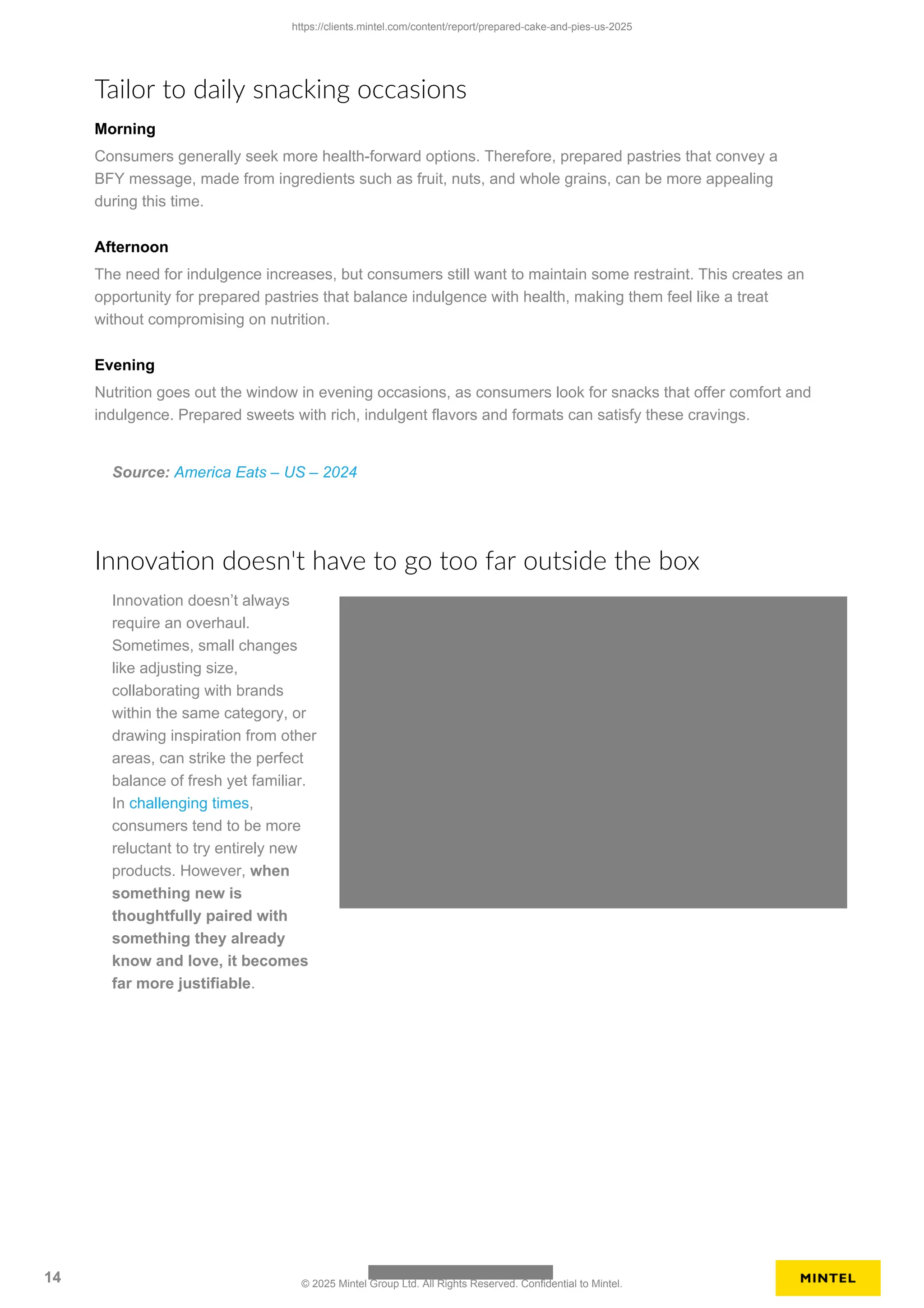 Tailor to daily snacking occasions
Morning
Consumers generally seek more health-forward options. Therefore, prepared pastries that convey a
BFY message, made from ingredients such as fruit, nuts, and whole grains, can be more appealing
during this time.
Afternoon
The need for indulgence increases, but consumers still want to maintain some restraint. This creates an
opportunity for prepared pastries that balance indulgence with health, making them feel like a treat
without compromising on nutrition.
Evening
Nutrition goes out the window in evening occasions, as consumers look for snacks that offer comfort and
indulgence. Prepared sweets with rich, indulgent flavors and formats can satisfy these cravings.
Source: America Eats – US – 2024
Innovation doesn't have to go too far outside the box
Innovation doesn’t always
require an overhaul.
Sometimes, small changes
like adjusting size,
collaborating with brands
within the same category, or
drawing inspiration from other
areas, can strike the perfect
balance of fresh yet familiar.
In challenging times,
consumers tend to be more
reluctant to try entirely new
products. However, when
something new is
thoughtfully paired with
something they already
know and love, it becomes
far more justifiable.
https://clients.mintel.com/content/report/prepared-cake-and-pies-us-2025
14 © 2025 Mintel Group Ltd. All Rights Reserved. Confidential to Mintel.
 