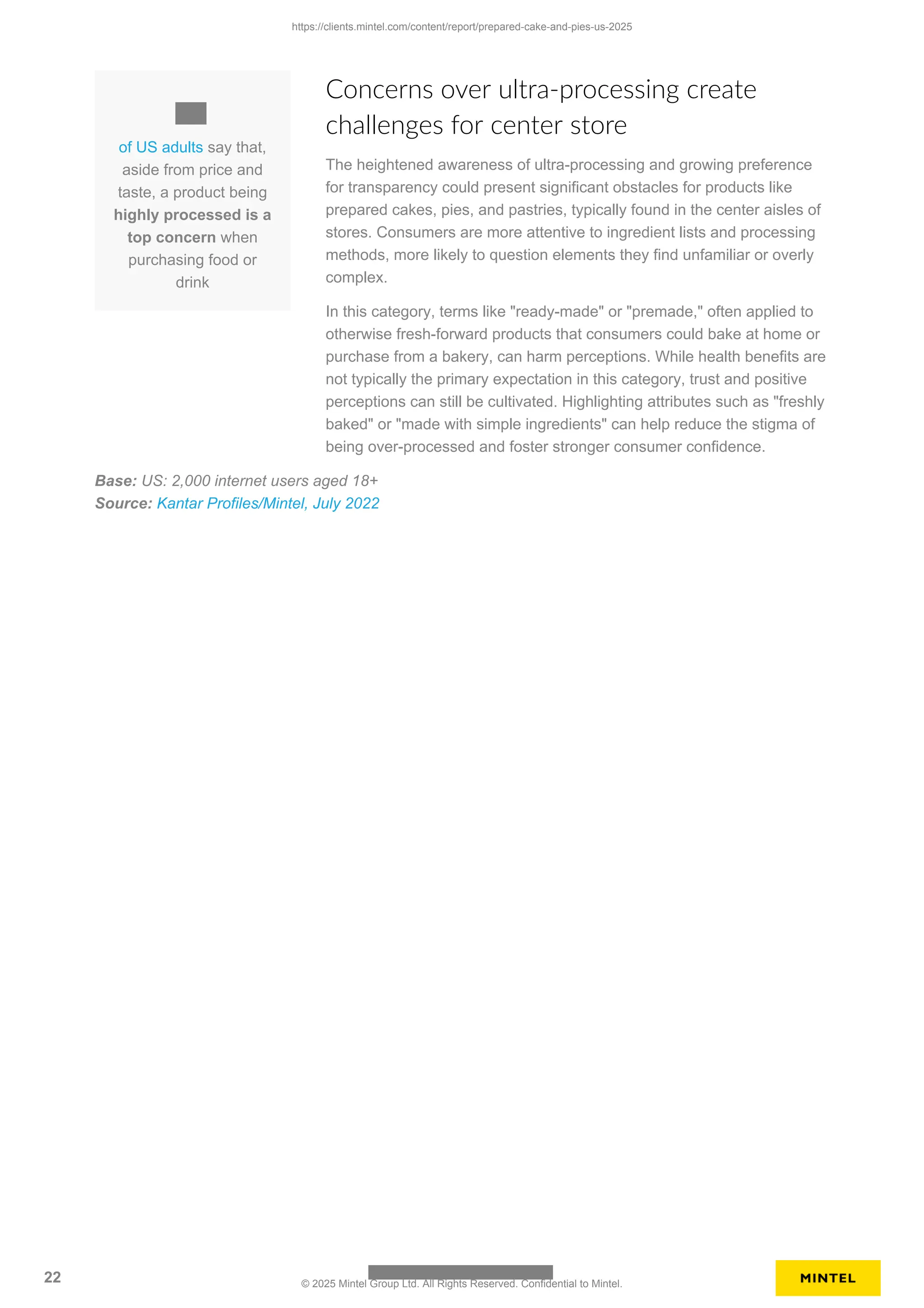 of US adults say that,
aside from price and
taste, a product being
highly processed is a
top concern when
purchasing food or
drink
Concerns over ultra-processing create
challenges for center store
The heightened awareness of ultra-processing and growing preference
for transparency could present significant obstacles for products like
prepared cakes, pies, and pastries, typically found in the center aisles of
stores. Consumers are more attentive to ingredient lists and processing
methods, more likely to question elements they find unfamiliar or overly
complex.
In this category, terms like "ready-made" or "premade," often applied to
otherwise fresh-forward products that consumers could bake at home or
purchase from a bakery, can harm perceptions. While health benefits are
not typically the primary expectation in this category, trust and positive
perceptions can still be cultivated. Highlighting attributes such as "freshly
baked" or "made with simple ingredients" can help reduce the stigma of
being over-processed and foster stronger consumer confidence.
Base: US: 2,000 internet users aged 18+
Source: Kantar Profiles/Mintel, July 2022
https://clients.mintel.com/content/report/prepared-cake-and-pies-us-2025
22 © 2025 Mintel Group Ltd. All Rights Reserved. Confidential to Mintel.
 