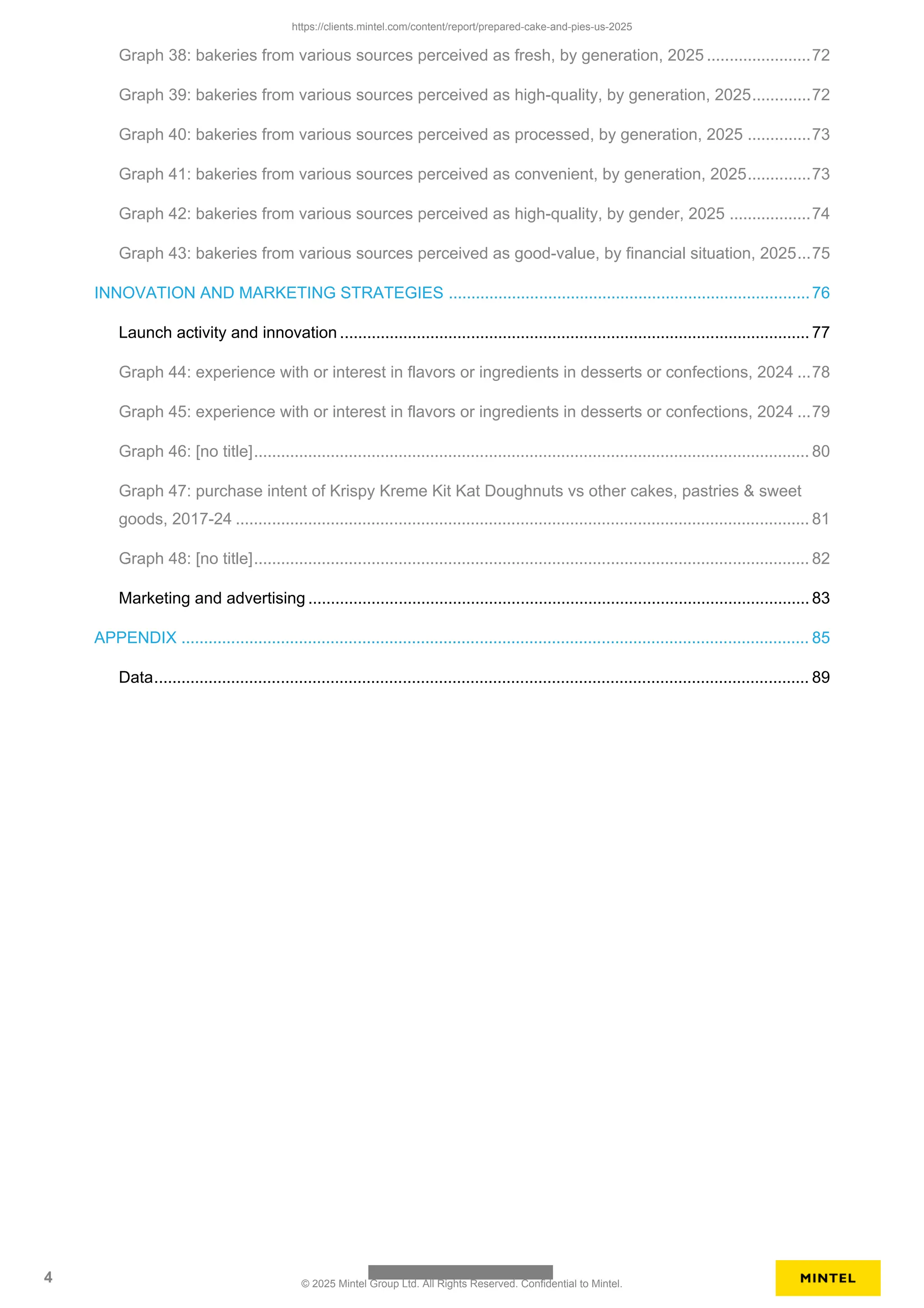 Graph 38: bakeries from various sources perceived as fresh, by generation, 2025 .......................72
Graph 39: bakeries from various sources perceived as high-quality, by generation, 2025.............72
Graph 40: bakeries from various sources perceived as processed, by generation, 2025 ..............73
Graph 41: bakeries from various sources perceived as convenient, by generation, 2025..............73
Graph 42: bakeries from various sources perceived as high-quality, by gender, 2025 ..................74
Graph 43: bakeries from various sources perceived as good-value, by financial situation, 2025...75
INNOVATION AND MARKETING STRATEGIES ................................................................................76
Launch activity and innovation ........................................................................................................ 77
Graph 44: experience with or interest in flavors or ingredients in desserts or confections, 2024 ...78
Graph 45: experience with or interest in flavors or ingredients in desserts or confections, 2024 ...79
Graph 46: [no title]........................................................................................................................... 80
Graph 47: purchase intent of Krispy Kreme Kit Kat Doughnuts vs other cakes, pastries & sweet
goods, 2017-24 ............................................................................................................................... 81
Graph 48: [no title]........................................................................................................................... 82
Marketing and advertising ............................................................................................................... 83
APPENDIX ........................................................................................................................................... 85
Data................................................................................................................................................. 89
https://clients.mintel.com/content/report/prepared-cake-and-pies-us-2025
4 © 2025 Mintel Group Ltd. All Rights Reserved. Confidential to Mintel.
 