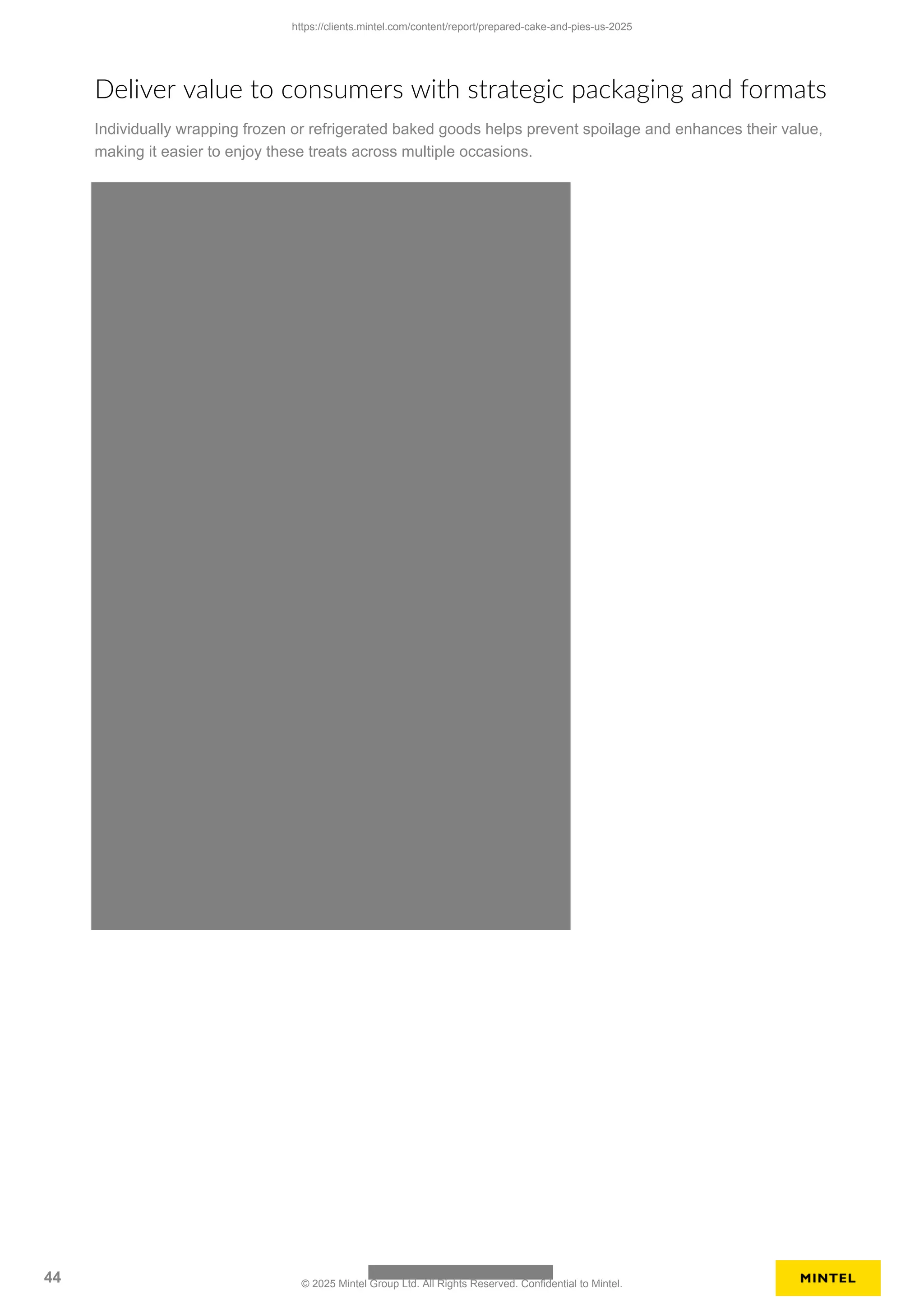 Deliver value to consumers with strategic packaging and formats
Individually wrapping frozen or refrigerated baked goods helps prevent spoilage and enhances their value,
making it easier to enjoy these treats across multiple occasions.
https://clients.mintel.com/content/report/prepared-cake-and-pies-us-2025
44 © 2025 Mintel Group Ltd. All Rights Reserved. Confidential to Mintel.
 