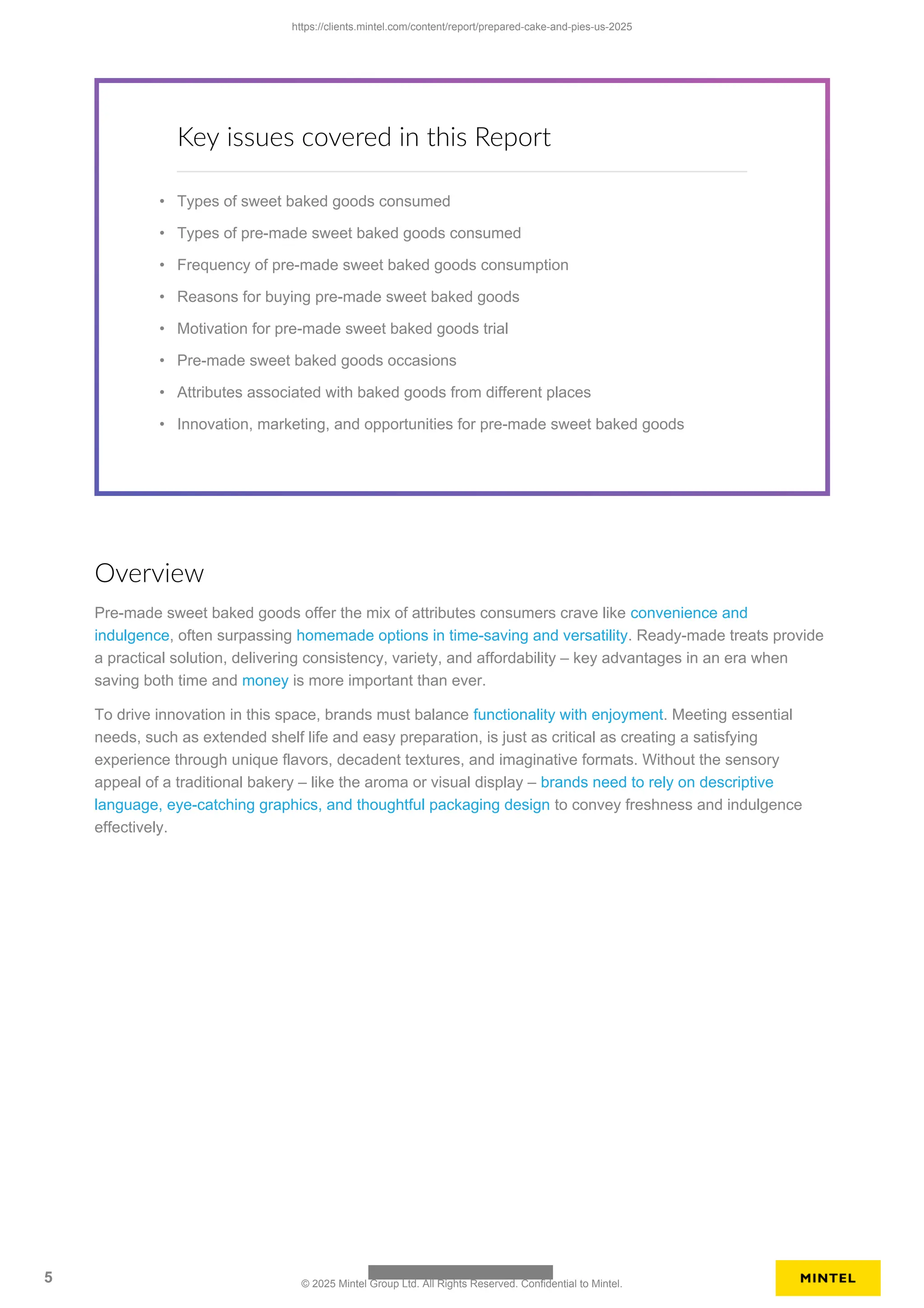 Key issues covered in this Report
• Types of sweet baked goods consumed
• Types of pre-made sweet baked goods consumed
• Frequency of pre-made sweet baked goods consumption
• Reasons for buying pre-made sweet baked goods
• Motivation for pre-made sweet baked goods trial
• Pre-made sweet baked goods occasions
• Attributes associated with baked goods from different places
• Innovation, marketing, and opportunities for pre-made sweet baked goods
Overview
Pre-made sweet baked goods offer the mix of attributes consumers crave like convenience and
indulgence, often surpassing homemade options in time-saving and versatility. Ready-made treats provide
a practical solution, delivering consistency, variety, and affordability – key advantages in an era when
saving both time and money is more important than ever.
To drive innovation in this space, brands must balance functionality with enjoyment. Meeting essential
needs, such as extended shelf life and easy preparation, is just as critical as creating a satisfying
experience through unique flavors, decadent textures, and imaginative formats. Without the sensory
appeal of a traditional bakery – like the aroma or visual display – brands need to rely on descriptive
language, eye-catching graphics, and thoughtful packaging design to convey freshness and indulgence
effectively.
https://clients.mintel.com/content/report/prepared-cake-and-pies-us-2025
5 © 2025 Mintel Group Ltd. All Rights Reserved. Confidential to Mintel.
 