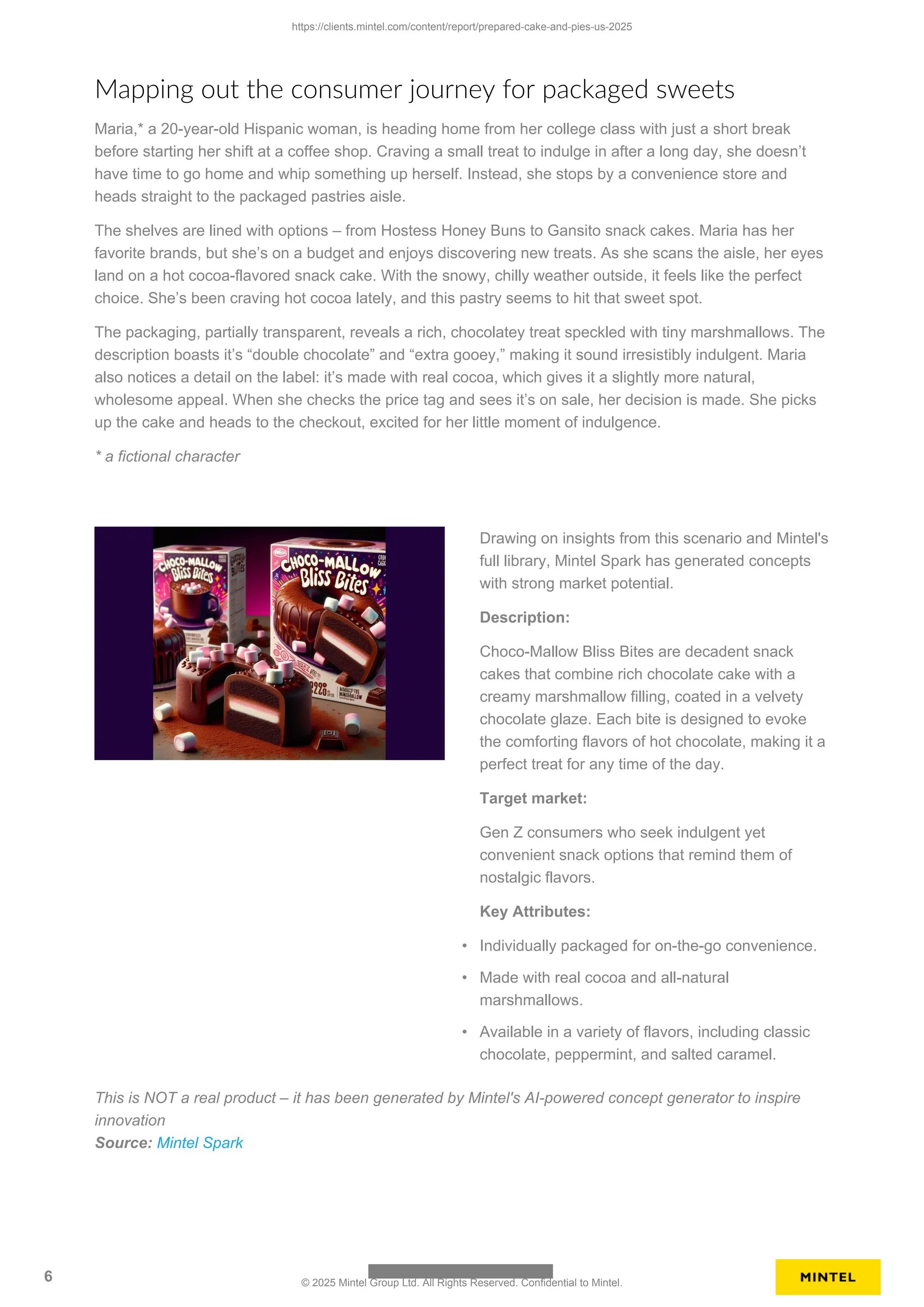 Mapping out the consumer journey for packaged sweets
Maria,* a 20-year-old Hispanic woman, is heading home from her college class with just a short break
before starting her shift at a coffee shop. Craving a small treat to indulge in after a long day, she doesn’t
have time to go home and whip something up herself. Instead, she stops by a convenience store and
heads straight to the packaged pastries aisle.
The shelves are lined with options – from Hostess Honey Buns to Gansito snack cakes. Maria has her
favorite brands, but she’s on a budget and enjoys discovering new treats. As she scans the aisle, her eyes
land on a hot cocoa-flavored snack cake. With the snowy, chilly weather outside, it feels like the perfect
choice. She’s been craving hot cocoa lately, and this pastry seems to hit that sweet spot.
The packaging, partially transparent, reveals a rich, chocolatey treat speckled with tiny marshmallows. The
description boasts it’s “double chocolate” and “extra gooey,” making it sound irresistibly indulgent. Maria
also notices a detail on the label: it’s made with real cocoa, which gives it a slightly more natural,
wholesome appeal. When she checks the price tag and sees it’s on sale, her decision is made. She picks
up the cake and heads to the checkout, excited for her little moment of indulgence.
* a fictional character
Drawing on insights from this scenario and Mintel's
full library, Mintel Spark has generated concepts
with strong market potential.
Description:
Choco-Mallow Bliss Bites are decadent snack
cakes that combine rich chocolate cake with a
creamy marshmallow filling, coated in a velvety
chocolate glaze. Each bite is designed to evoke
the comforting flavors of hot chocolate, making it a
perfect treat for any time of the day.
Target market:
Gen Z consumers who seek indulgent yet
convenient snack options that remind them of
nostalgic flavors.
Key Attributes:
• Individually packaged for on-the-go convenience.
• Made with real cocoa and all-natural
marshmallows.
• Available in a variety of flavors, including classic
chocolate, peppermint, and salted caramel.
This is NOT a real product – it has been generated by Mintel's AI-powered concept generator to inspire
innovation
Source: Mintel Spark
https://clients.mintel.com/content/report/prepared-cake-and-pies-us-2025
6 © 2025 Mintel Group Ltd. All Rights Reserved. Confidential to Mintel.
 