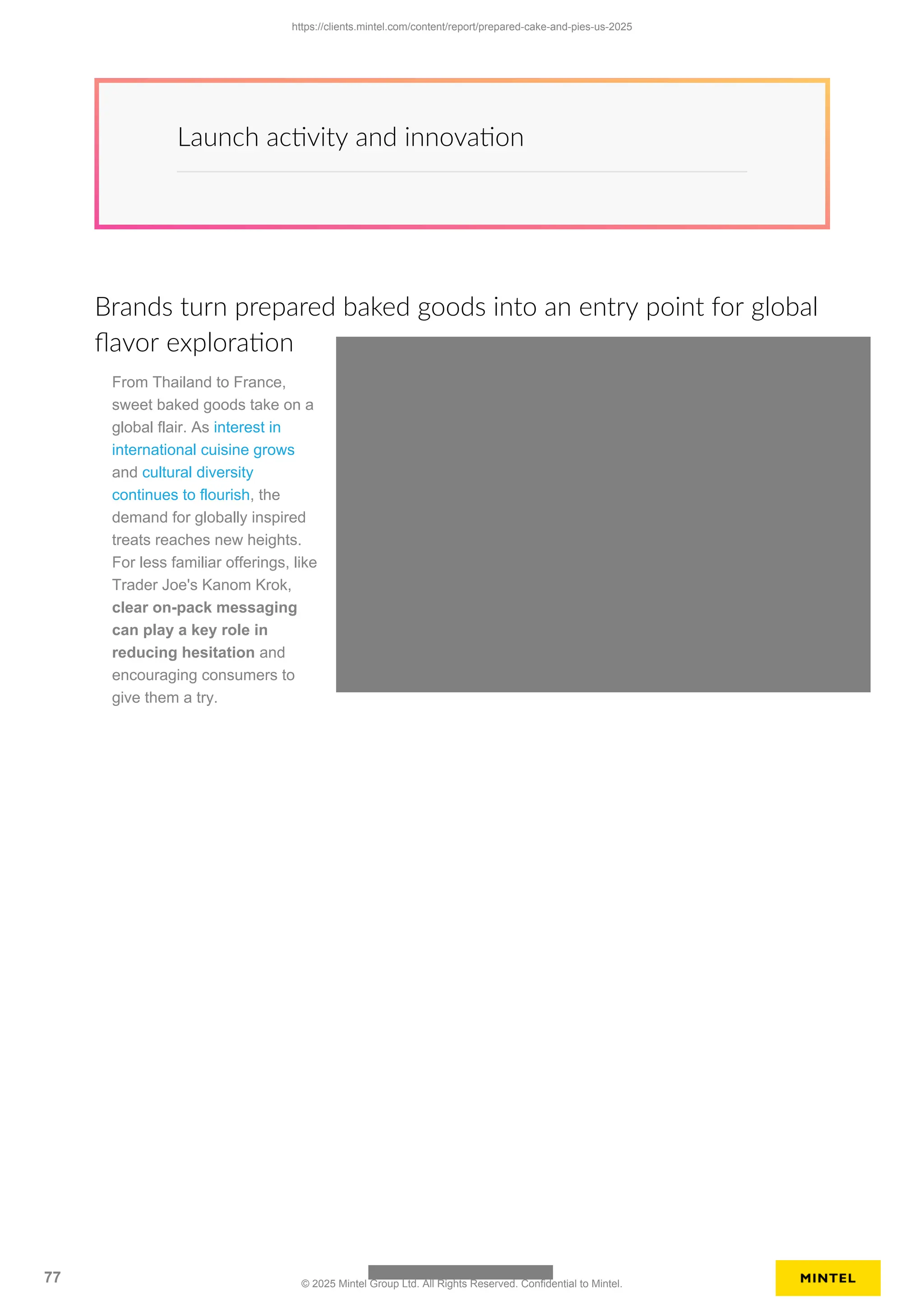 Launch activity and innovation
Brands turn prepared baked goods into an entry point for global
flavor exploration
From Thailand to France,
sweet baked goods take on a
global flair. As interest in
international cuisine grows
and cultural diversity
continues to flourish, the
demand for globally inspired
treats reaches new heights.
For less familiar offerings, like
Trader Joe's Kanom Krok,
clear on-pack messaging
can play a key role in
reducing hesitation and
encouraging consumers to
give them a try.
https://clients.mintel.com/content/report/prepared-cake-and-pies-us-2025
77 © 2025 Mintel Group Ltd. All Rights Reserved. Confidential to Mintel.
 
