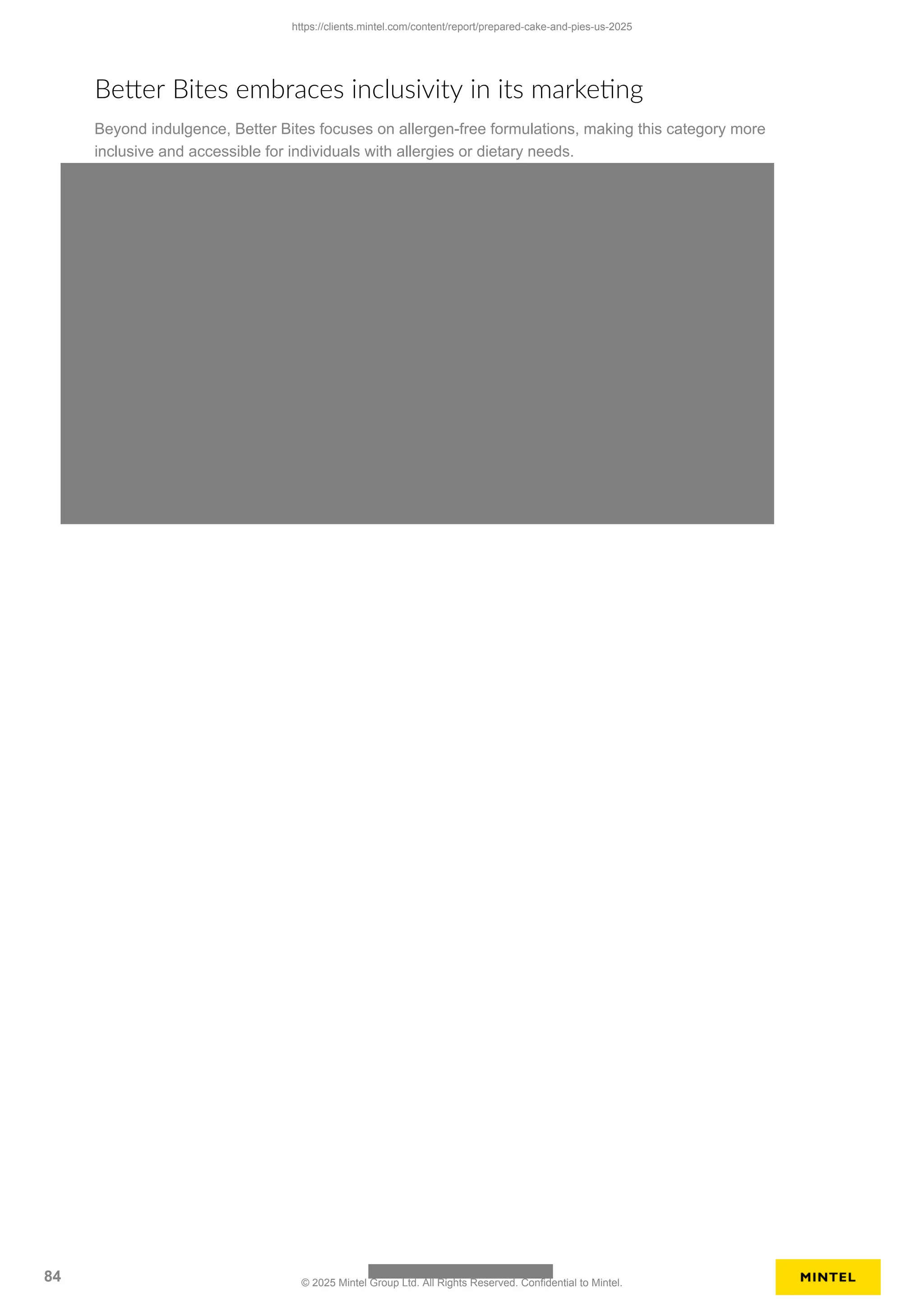 Better Bites embraces inclusivity in its marketing
Beyond indulgence, Better Bites focuses on allergen-free formulations, making this category more
inclusive and accessible for individuals with allergies or dietary needs.
https://clients.mintel.com/content/report/prepared-cake-and-pies-us-2025
84 © 2025 Mintel Group Ltd. All Rights Reserved. Confidential to Mintel.
 