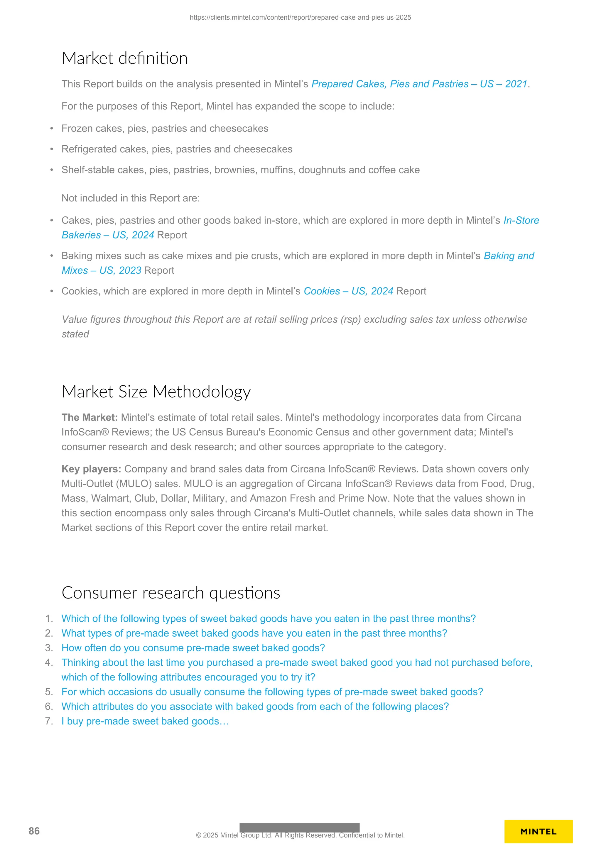 Market definition
This Report builds on the analysis presented in Mintel’s Prepared Cakes, Pies and Pastries – US – 2021.
For the purposes of this Report, Mintel has expanded the scope to include:
• Frozen cakes, pies, pastries and cheesecakes
• Refrigerated cakes, pies, pastries and cheesecakes
• Shelf-stable cakes, pies, pastries, brownies, muffins, doughnuts and coffee cake
Not included in this Report are:
• Cakes, pies, pastries and other goods baked in-store, which are explored in more depth in Mintel’s In-Store
Bakeries – US, 2024 Report
• Baking mixes such as cake mixes and pie crusts, which are explored in more depth in Mintel’s Baking and
Mixes – US, 2023 Report
• Cookies, which are explored in more depth in Mintel’s Cookies – US, 2024 Report
Value figures throughout this Report are at retail selling prices (rsp) excluding sales tax unless otherwise
stated
Market Size Methodology
The Market: Mintel's estimate of total retail sales. Mintel's methodology incorporates data from Circana
InfoScan® Reviews; the US Census Bureau's Economic Census and other government data; Mintel's
consumer research and desk research; and other sources appropriate to the category.
Key players: Company and brand sales data from Circana InfoScan® Reviews. Data shown covers only
Multi-Outlet (MULO) sales. MULO is an aggregation of Circana InfoScan® Reviews data from Food, Drug,
Mass, Walmart, Club, Dollar, Military, and Amazon Fresh and Prime Now. Note that the values shown in
this section encompass only sales through Circana's Multi-Outlet channels, while sales data shown in The
Market sections of this Report cover the entire retail market.
Consumer research questions
1. Which of the following types of sweet baked goods have you eaten in the past three months?
2. What types of pre-made sweet baked goods have you eaten in the past three months?
3. How often do you consume pre-made sweet baked goods?
4. Thinking about the last time you purchased a pre-made sweet baked good you had not purchased before,
which of the following attributes encouraged you to try it?
5. For which occasions do usually consume the following types of pre-made sweet baked goods?
6. Which attributes do you associate with baked goods from each of the following places?
7. I buy pre-made sweet baked goods…
https://clients.mintel.com/content/report/prepared-cake-and-pies-us-2025
86 © 2025 Mintel Group Ltd. All Rights Reserved. Confidential to Mintel.
 