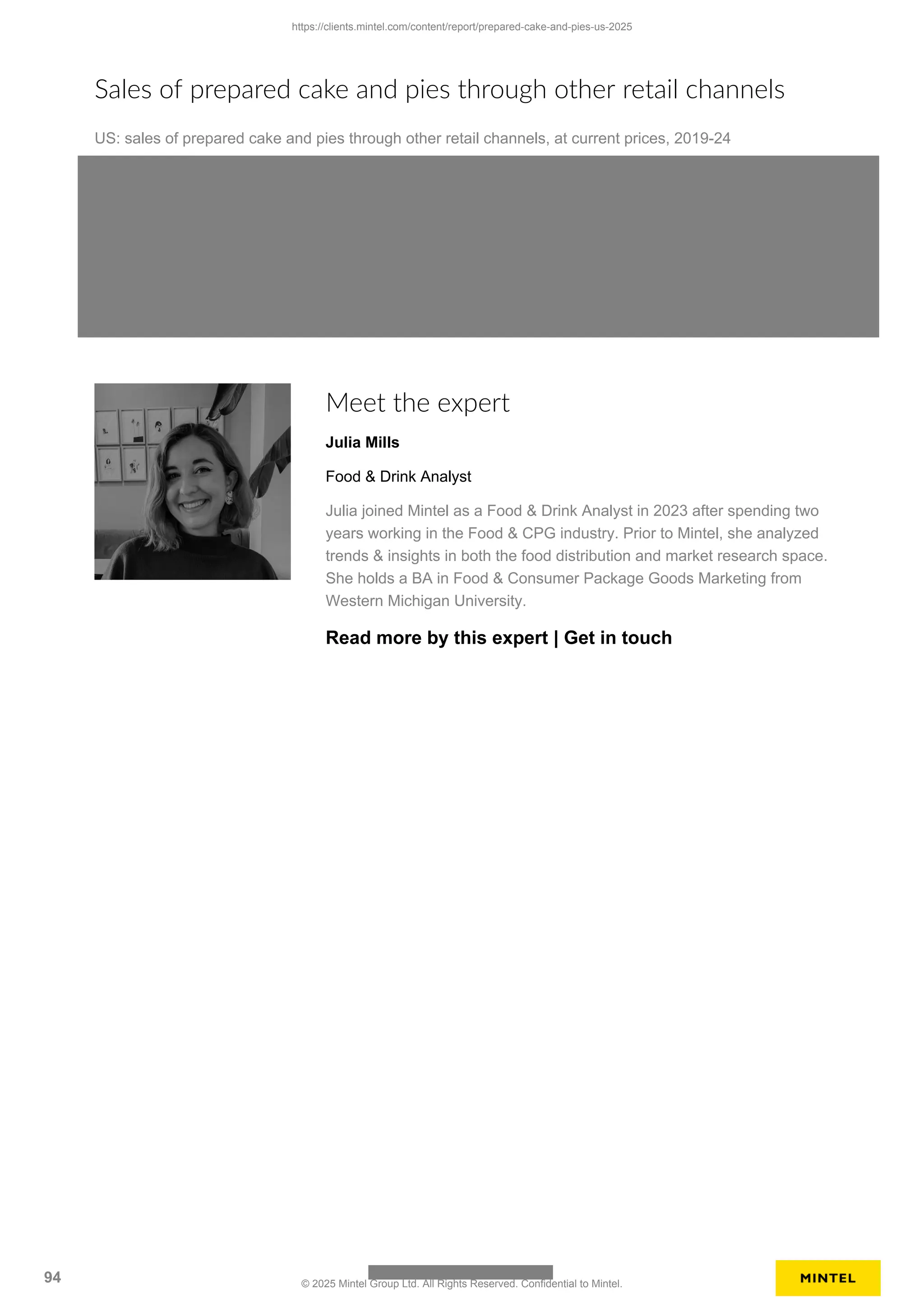 Sales of prepared cake and pies through other retail channels
US: sales of prepared cake and pies through other retail channels, at current prices, 2019-24
Meet the expert
Julia Mills
Food & Drink Analyst
Julia joined Mintel as a Food & Drink Analyst in 2023 after spending two
years working in the Food & CPG industry. Prior to Mintel, she analyzed
trends & insights in both the food distribution and market research space.
She holds a BA in Food & Consumer Package Goods Marketing from
Western Michigan University.
Read more by this expert | Get in touch
https://clients.mintel.com/content/report/prepared-cake-and-pies-us-2025
94 © 2025 Mintel Group Ltd. All Rights Reserved. Confidential to Mintel.
 