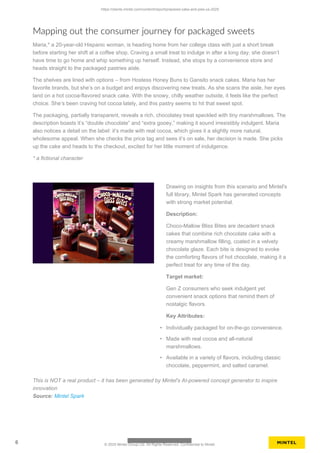 Mapping out the consumer journey for packaged sweets
Maria,* a 20-year-old Hispanic woman, is heading home from her college class with just a short break
before starting her shift at a coffee shop. Craving a small treat to indulge in after a long day, she doesn’t
have time to go home and whip something up herself. Instead, she stops by a convenience store and
heads straight to the packaged pastries aisle.
The shelves are lined with options – from Hostess Honey Buns to Gansito snack cakes. Maria has her
favorite brands, but she’s on a budget and enjoys discovering new treats. As she scans the aisle, her eyes
land on a hot cocoa-flavored snack cake. With the snowy, chilly weather outside, it feels like the perfect
choice. She’s been craving hot cocoa lately, and this pastry seems to hit that sweet spot.
The packaging, partially transparent, reveals a rich, chocolatey treat speckled with tiny marshmallows. The
description boasts it’s “double chocolate” and “extra gooey,” making it sound irresistibly indulgent. Maria
also notices a detail on the label: it’s made with real cocoa, which gives it a slightly more natural,
wholesome appeal. When she checks the price tag and sees it’s on sale, her decision is made. She picks
up the cake and heads to the checkout, excited for her little moment of indulgence.
* a fictional character
Drawing on insights from this scenario and Mintel's
full library, Mintel Spark has generated concepts
with strong market potential.
Description:
Choco-Mallow Bliss Bites are decadent snack
cakes that combine rich chocolate cake with a
creamy marshmallow filling, coated in a velvety
chocolate glaze. Each bite is designed to evoke
the comforting flavors of hot chocolate, making it a
perfect treat for any time of the day.
Target market:
Gen Z consumers who seek indulgent yet
convenient snack options that remind them of
nostalgic flavors.
Key Attributes:
• Individually packaged for on-the-go convenience.
• Made with real cocoa and all-natural
marshmallows.
• Available in a variety of flavors, including classic
chocolate, peppermint, and salted caramel.
This is NOT a real product – it has been generated by Mintel's AI-powered concept generator to inspire
innovation
Source: Mintel Spark
https://clients.mintel.com/content/report/prepared-cake-and-pies-us-2025
6 © 2025 Mintel Group Ltd. All Rights Reserved. Confidential to Mintel.
 