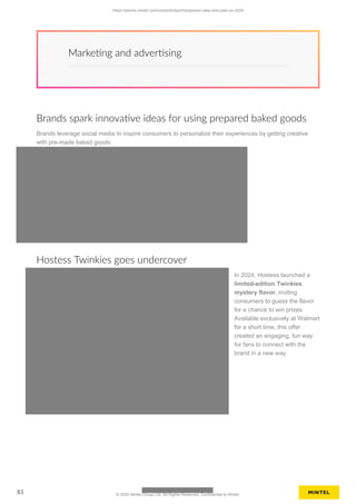Marketing and advertising
Brands spark innovative ideas for using prepared baked goods
Brands leverage social media to inspire consumers to personalize their experiences by getting creative
with pre-made baked goods.
Hostess Twinkies goes undercover
In 2024, Hostess launched a
limited-edition Twinkies
mystery flavor, inviting
consumers to guess the flavor
for a chance to win prizes.
Available exclusively at Walmart
for a short time, this offer
created an engaging, fun way
for fans to connect with the
brand in a new way.
https://clients.mintel.com/content/report/prepared-cake-and-pies-us-2025
83 © 2025 Mintel Group Ltd. All Rights Reserved. Confidential to Mintel.
 