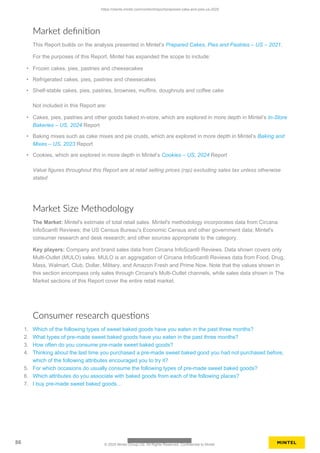 Market definition
This Report builds on the analysis presented in Mintel’s Prepared Cakes, Pies and Pastries – US – 2021.
For the purposes of this Report, Mintel has expanded the scope to include:
• Frozen cakes, pies, pastries and cheesecakes
• Refrigerated cakes, pies, pastries and cheesecakes
• Shelf-stable cakes, pies, pastries, brownies, muffins, doughnuts and coffee cake
Not included in this Report are:
• Cakes, pies, pastries and other goods baked in-store, which are explored in more depth in Mintel’s In-Store
Bakeries – US, 2024 Report
• Baking mixes such as cake mixes and pie crusts, which are explored in more depth in Mintel’s Baking and
Mixes – US, 2023 Report
• Cookies, which are explored in more depth in Mintel’s Cookies – US, 2024 Report
Value figures throughout this Report are at retail selling prices (rsp) excluding sales tax unless otherwise
stated
Market Size Methodology
The Market: Mintel's estimate of total retail sales. Mintel's methodology incorporates data from Circana
InfoScan® Reviews; the US Census Bureau's Economic Census and other government data; Mintel's
consumer research and desk research; and other sources appropriate to the category.
Key players: Company and brand sales data from Circana InfoScan® Reviews. Data shown covers only
Multi-Outlet (MULO) sales. MULO is an aggregation of Circana InfoScan® Reviews data from Food, Drug,
Mass, Walmart, Club, Dollar, Military, and Amazon Fresh and Prime Now. Note that the values shown in
this section encompass only sales through Circana's Multi-Outlet channels, while sales data shown in The
Market sections of this Report cover the entire retail market.
Consumer research questions
1. Which of the following types of sweet baked goods have you eaten in the past three months?
2. What types of pre-made sweet baked goods have you eaten in the past three months?
3. How often do you consume pre-made sweet baked goods?
4. Thinking about the last time you purchased a pre-made sweet baked good you had not purchased before,
which of the following attributes encouraged you to try it?
5. For which occasions do usually consume the following types of pre-made sweet baked goods?
6. Which attributes do you associate with baked goods from each of the following places?
7. I buy pre-made sweet baked goods…
https://clients.mintel.com/content/report/prepared-cake-and-pies-us-2025
86 © 2025 Mintel Group Ltd. All Rights Reserved. Confidential to Mintel.
 