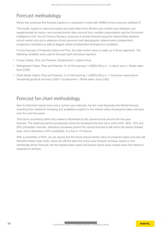 Forecast methodology
Mintel has produced this forecast based on a regression model with ARIMA errors using the software R.
The model, based on historical market size data taken from Mintel's own market size database and
supplemented by macro- and socioeconomic data sourced from credible organizations (eg the Economist
Intelligence Unit, the US Census Bureau), produces a central forecast using the relationships between
actual market size and a selection of key economic and demographic determinants (independent
exogenous variables) as well as lagged values (independent endogenous variables).
For the forecast of Prepared Cakes and Pies, the total market value is made up of three segments. The
following variables were used to forecast each individual segment:
• Frozen Cakes, Pies and Pastries: Employment + Labour force
• Refrigerated Cakes, Pies and Pastries: % of HHs earning > US$50,000 p.a. + Labour force + Retail sales:
food (US$)
• Shelf Stable Cakes, Pies and Pastries: % of HHs earning > US$75,000 p.a. + Consumer expenditure:
Household goods & services (US$) + Employment + Retail sales: food (US$)
Forecast fan chart methodology
Next to historical market sizes and a current year estimate, the fan chart illustrates the Mintel forecast
(resulting from statistical modeling and qualitative insight) for the market value of prepared cakes and pies
over the next five years.
The future uncertainty within this market is illustrated by the colored bands around the five-year
forecast. The widening bands successively show the developments that occur within 95%, 90%, 70% and
50% probability intervals. Statistical processes predict the central forecast to fall within the darker shaded
area, which illustrates a 50% probability, ie a five in 10 chance.
With a probability of 95%, we are saying that the future actual market value of prepared cakes and pies will
fall within these outer limits, which we call the best and worst case forecast as these, based on the
statistically driven forecast, are the highest (best case) and lowest (worst case) market sizes the market is
expected to achieve.
https://clients.mintel.com/content/report/prepared-cake-and-pies-us-2025
88 © 2025 Mintel Group Ltd. All Rights Reserved. Confidential to Mintel.
 