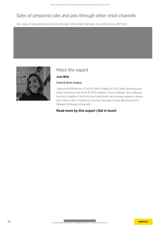 Sales of prepared cake and pies through other retail channels
US: sales of prepared cake and pies through other retail channels, at current prices, 2019-24
Meet the expert
Julia Mills
Food & Drink Analyst
Julia joined Mintel as a Food & Drink Analyst in 2023 after spending two
years working in the Food & CPG industry. Prior to Mintel, she analyzed
trends & insights in both the food distribution and market research space.
She holds a BA in Food & Consumer Package Goods Marketing from
Western Michigan University.
Read more by this expert | Get in touch
https://clients.mintel.com/content/report/prepared-cake-and-pies-us-2025
94 © 2025 Mintel Group Ltd. All Rights Reserved. Confidential to Mintel.
 