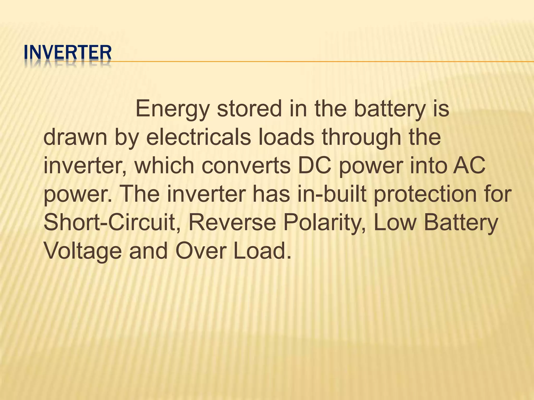 INVERTER
Energy stored in the battery is
drawn by electricals loads through the
inverter, which converts DC power into AC
power. The inverter has in-built protection for
Short-Circuit, Reverse Polarity, Low Battery
Voltage and Over Load.
 
