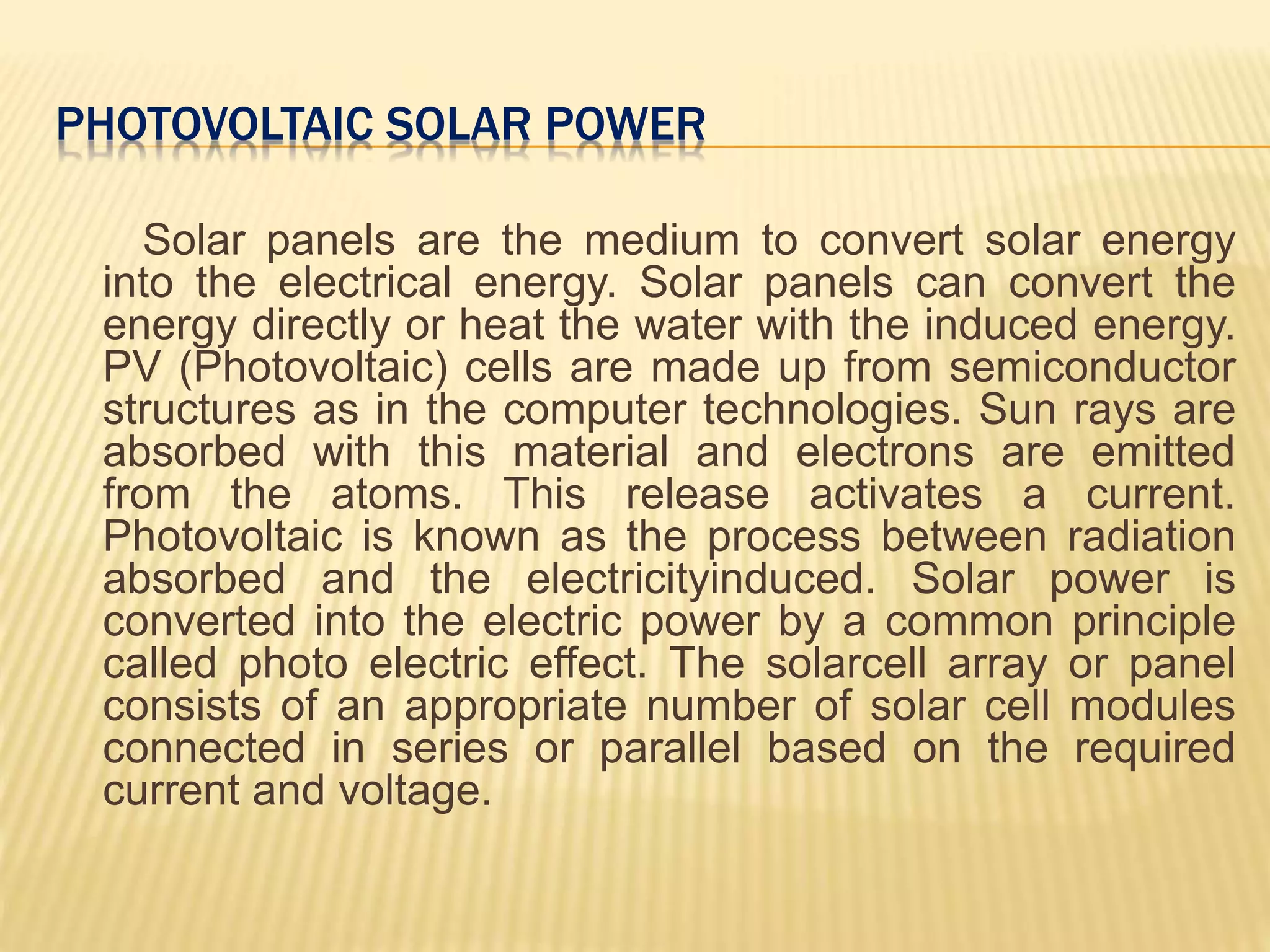 PHOTOVOLTAIC SOLAR POWER
Solar panels are the medium to convert solar energy
into the electrical energy. Solar panels can convert the
energy directly or heat the water with the induced energy.
PV (Photovoltaic) cells are made up from semiconductor
structures as in the computer technologies. Sun rays are
absorbed with this material and electrons are emitted
from the atoms. This release activates a current.
Photovoltaic is known as the process between radiation
absorbed and the electricityinduced. Solar power is
converted into the electric power by a common principle
called photo electric effect. The solarcell array or panel
consists of an appropriate number of solar cell modules
connected in series or parallel based on the required
current and voltage.
 