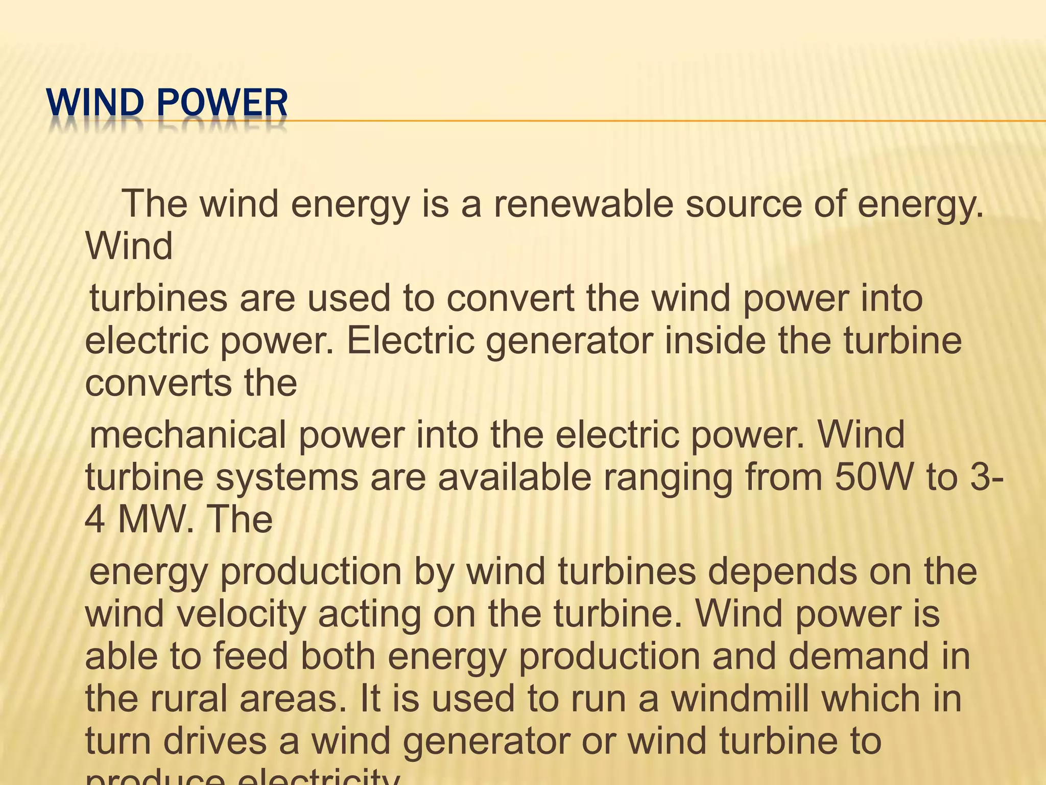 WIND POWER
The wind energy is a renewable source of energy.
Wind
turbines are used to convert the wind power into
electric power. Electric generator inside the turbine
converts the
mechanical power into the electric power. Wind
turbine systems are available ranging from 50W to 3-
4 MW. The
energy production by wind turbines depends on the
wind velocity acting on the turbine. Wind power is
able to feed both energy production and demand in
the rural areas. It is used to run a windmill which in
turn drives a wind generator or wind turbine to
 