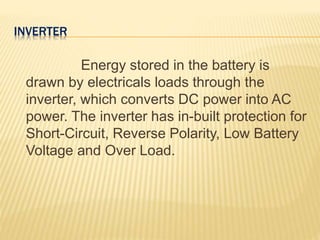 INVERTER
Energy stored in the battery is
drawn by electricals loads through the
inverter, which converts DC power into AC
power. The inverter has in-built protection for
Short-Circuit, Reverse Polarity, Low Battery
Voltage and Over Load.
 