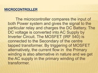 MICROCONTROLLER
The microcontroller compares the input of
both Power system and gives the signal to the
particular relay and charges the DC Battery. The
DC voltage is converted into AC Supply by
Inverter Circuit. The MOSFET (IRF 540) is
connected to the Secondary of the centre
tapped transformer. By triggering of MOSFET
alternatively, the current flow in the Primary
winding is also alternative in nature and we get
the AC supply in the primary winding of the
transformer.
 