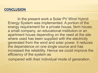 CONCLUSION
In the present work a Solar PV Wind Hybrid
Energy System was implemented. A portion of the
energy requirement for a private house, farm house,
a small company, an educational institution or an
apartment house depending on the need at the site
where used has been supplied with the electricity
generated from the wind and solar power. It reduces
the dependence on one single source and has
increased the reliability. Hence we could improve the
efficiency of the system as
compared with their individual mode of generation.
 