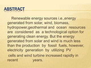 ABSTRACT
Renewable energy sources i.e.,energy
generated from solar, wind, biomass,
hydropower,geothermal and ocean resources
are considered as a technological option for
generating clean energy. But the energy
generated from solar and wind is much less
than the production by fossil fuels, however,
electricity generation by utilizing PV
cells and wind turbine increased rapidly in
recent years.
 