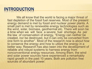 INTRODUCTION
We all know that the world is facing a major threat of
fast depletion of the fossil fuel reserves. Most of the present
energy demand is met by fossil and nuclear power plants. A
small part is met by renewable energy technologies such as
the wind, solar, biomass, geothermal etc. There will soon be
a time when we will face a severe fuel shortage. As per
the law of conservation of energy, “Energy can neither be
created, nor be destroyed, but it can only be converted from
one form to another”. Most of the research now is about how
to conserve the energy and how to utilize the energy in a
better way. Research has also been into the development of
reliable and robust systems to harness energy from
nonconventional energy resources. Among them, the wind
and solar power sources have experienced a remarkably
rapid growth in the past 10 years. Both are pollution free
sources of abundant power.
 