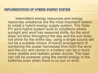 IMPLEMENTATION OF HYBRID ENERGY SYSTEM
Intermittent energy resources and energy
resources unbalance are the most important reason
to install a hybrid energy supply system. The Solar
PV wind hybrid system suits to conditions where
sunlight and wind has seasonal shifts. As the wind
does not blow throughout the day and the sun does
not shine for the entire day, using a single source will
not be a suitable choice. A hybrid arrangement of
combining the power harnessed from both the wind
and the sun and stored in a battery can be a much
more reliable and realistic power source. The load
can still be powered using the stored energy in the
batteries even when there is no sun or wind.
 