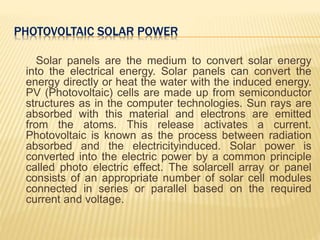 PHOTOVOLTAIC SOLAR POWER
Solar panels are the medium to convert solar energy
into the electrical energy. Solar panels can convert the
energy directly or heat the water with the induced energy.
PV (Photovoltaic) cells are made up from semiconductor
structures as in the computer technologies. Sun rays are
absorbed with this material and electrons are emitted
from the atoms. This release activates a current.
Photovoltaic is known as the process between radiation
absorbed and the electricityinduced. Solar power is
converted into the electric power by a common principle
called photo electric effect. The solarcell array or panel
consists of an appropriate number of solar cell modules
connected in series or parallel based on the required
current and voltage.
 