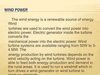 WIND POWER
The wind energy is a renewable source of energy.
Wind
turbines are used to convert the wind power into
electric power. Electric generator inside the turbine
converts the
mechanical power into the electric power. Wind
turbine systems are available ranging from 50W to 3-
4 MW. The
energy production by wind turbines depends on the
wind velocity acting on the turbine. Wind power is
able to feed both energy production and demand in
the rural areas. It is used to run a windmill which in
turn drives a wind generator or wind turbine to
 