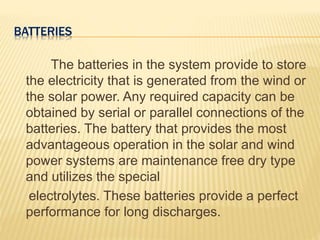 BATTERIES
The batteries in the system provide to store
the electricity that is generated from the wind or
the solar power. Any required capacity can be
obtained by serial or parallel connections of the
batteries. The battery that provides the most
advantageous operation in the solar and wind
power systems are maintenance free dry type
and utilizes the special
electrolytes. These batteries provide a perfect
performance for long discharges.
 