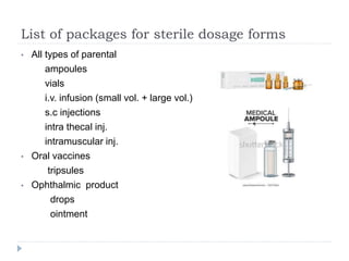 List of packages for sterile dosage forms
• All types of parental
ampoules
vials
i.v. infusion (small vol. + large vol.)
s.c injections
intra thecal inj.
intramuscular inj.
• Oral vaccines
tripsules
• Ophthalmic product
drops
ointment
 