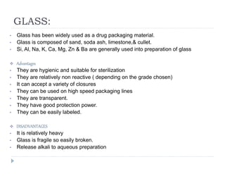 GLASS:
• Glass has been widely used as a drug packaging material.
• Glass is composed of sand, soda ash, limestone,& cullet.
• Si, Al, Na, K, Ca, Mg, Zn & Ba are generally used into preparation of glass
 Advantages
• They are hygienic and suitable for sterilization
• They are relatively non reactive ( depending on the grade chosen)
• It can accept a variety of closures
• They can be used on high speed packaging lines
• They are transparent.
• They have good protection power.
• They can be easily labeled.
 DISADVANTAGES
• It is relatively heavy
• Glass is fragile so easily broken.
• Release alkali to aqueous preparation
 