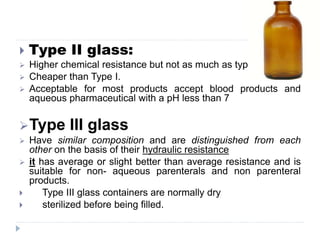  Type II glass:
 Higher chemical resistance but not as much as type I.
 Cheaper than Type I.
 Acceptable for most products accept blood products and
aqueous pharmaceutical with a pH less than 7
Type III glass
 Have similar composition and are distinguished from each
other on the basis of their hydraulic resistance
 it has average or slight better than average resistance and is
suitable for non- aqueous parenterals and non parenteral
products.
 Type III glass containers are normally dry
 sterilized before being filled.
 