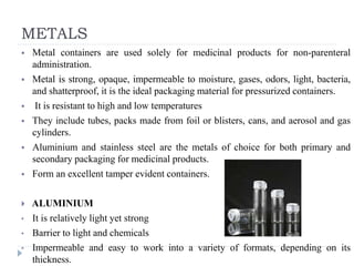 METALS
 Metal containers are used solely for medicinal products for non-parenteral
administration.
 Metal is strong, opaque, impermeable to moisture, gases, odors, light, bacteria,
and shatterproof, it is the ideal packaging material for pressurized containers.
 It is resistant to high and low temperatures
 They include tubes, packs made from foil or blisters, cans, and aerosol and gas
cylinders.
 Aluminium and stainless steel are the metals of choice for both primary and
secondary packaging for medicinal products.
 Form an excellent tamper evident containers.
 ALUMINIUM
• It is relatively light yet strong
• Barrier to light and chemicals
• Impermeable and easy to work into a variety of formats, depending on its
thickness.
 