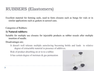 RUBBERS (Elastomers)
Excellent material for forming seals, used to form closures such as bungs for vials or in
similar applications such as gaskets in aerosol cans.
Categories of Rubbers:
1) Natural rubbers:
Suitable for multiple use closures for injectable products as rubber reseals after multiple
insertion of needle.
Disadvantages are;
It doesn't well tolerate multiple autoclaving becoming brittle and leads to relative
degree of extractable material in presence of additives.
Risk of product absorbing on or in to a rubber.
It has certain degree of moisture & gas permeation
 
