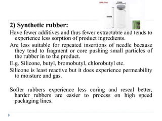 2) Synthetic rubber:
Have fewer additives and thus fewer extractable and tends to
experience less sorption of product ingredients.
Are less suitable for repeated insertions of needle because
they tend to fragment or core pushing small particles of
the rubber in to the product.
E.g. Silicone, butyl, bromobutyl, chlorobutyl etc.
Silicone is least reactive but it does experience permeability
to moisture and gas.
Softer rubbers experience less coring and reseal better,
harder rubbers are easier to process on high speed
packaging lines.
 