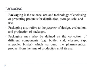 PACKAGING
• Packaging is the science, art, and technology of enclosing
or protecting products for distribution, storage, sale, and
use.
• Packaging also refers to the process of design, evaluation,
and production of packages.
• Packaging may also be deﬁned as the collection of
different components (e.g. bottle, vial, closure, cap,
ampoule, blister) which surround the pharmaceutical
product from the time of production until its use.
 