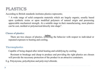 PLASTICS
According to British standards institutes plastics represents;
“ A wide range of solid composite materials which are largely organic, usually based
upon synthetic resins or upon modified polymers of natural origin and possessing
appreciable mechanical strength. At a suitable stage in their manufacturing, most plastics
can be cast, molded or polymerized directly into shape”.
Classes of plastics:
There are two classes of plastics, reflecting the behavior with respect to individual or
repeated exposure to heating and cooling.
Thermoplastics
Capable of being shaped after initial heating and solidifying by cooling.
Resistant to breakage and cheap to produce and providing the right plastics are chosen
will provide the necessary protection of the product in an attractive containers.
E.g. Polystyrene, polyethylene and polyvinyl chloride.
index
 