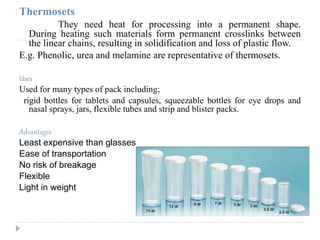Thermosets
They need heat for processing into a permanent shape.
During heating such materials form permanent crosslinks between
the linear chains, resulting in solidification and loss of plastic flow.
E.g. Phenolic, urea and melamine are representative of thermosets.
Uses
Used for many types of pack including;
rigid bottles for tablets and capsules, squeezable bottles for eye drops and
nasal sprays, jars, flexible tubes and strip and blister packs.
Advantages
Least expensive than glasses
Ease of transportation
No risk of breakage
Flexible
Light in weight
 