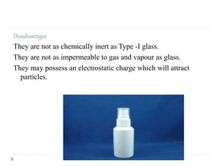 Disadvantages
They are not as chemically inert as Type -I glass.
They are not as impermeable to gas and vapour as glass.
They may possess an electrostatic charge which will attract
particles.
 