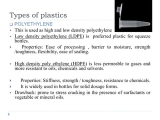 Types of plastics
 POLYETHYLENE
 This is used as high and low density polyethylene
 Low density polyethylene (LDPE) is preferred plastic for squeeze
bottles.
 Properties: Ease of processing , barrier to moisture, strength
/toughness, flexibility, ease of sealing.
 High density poly ethylene (HDPE) is less permeable to gases and
more resistant to oils, chemicals and solvents.
 Properties: Stiffness, strength / toughness, resistance to chemicals.
 It is widely used in bottles for solid dosage forms.
 Drawback: prone to stress cracking in the presence of surfactants or
vegetable or mineral oils.
 